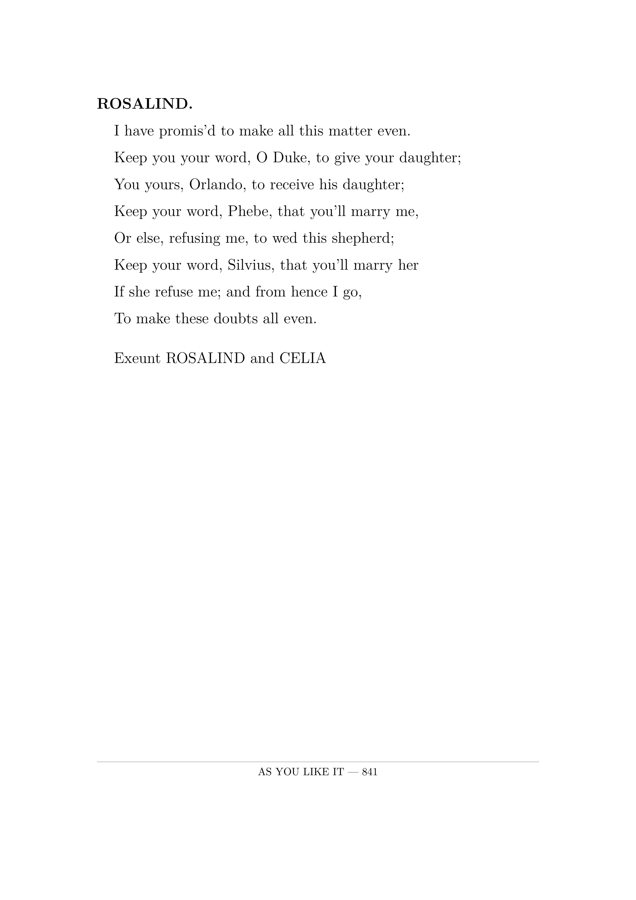 ROSALIND.  I have promis'd to make all this matter even.  Keep you your word, O Duke, to give your daughter;  You yours, Orlando, to receive his daughter;  Keep your word, Phebe, that you'll marry me,  Or else, refusing me, to wed this shepherd;  Keep your word, Silvius, that you'll marry her  If she refuse me; and from hence I go,  To make these doubts all even.  Exeunt ROSALIND and CELIA.